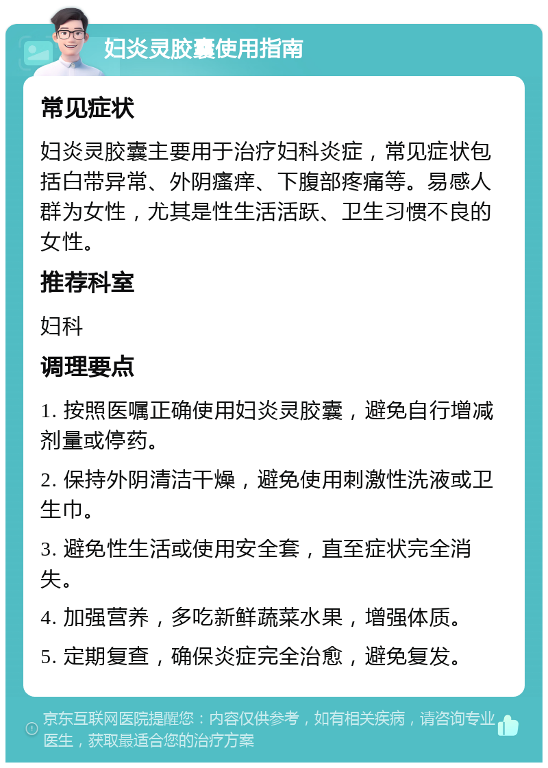 妇炎灵胶囊使用指南 常见症状 妇炎灵胶囊主要用于治疗妇科炎症，常见症状包括白带异常、外阴瘙痒、下腹部疼痛等。易感人群为女性，尤其是性生活活跃、卫生习惯不良的女性。 推荐科室 妇科 调理要点 1. 按照医嘱正确使用妇炎灵胶囊，避免自行增减剂量或停药。 2. 保持外阴清洁干燥，避免使用刺激性洗液或卫生巾。 3. 避免性生活或使用安全套，直至症状完全消失。 4. 加强营养，多吃新鲜蔬菜水果，增强体质。 5. 定期复查，确保炎症完全治愈，避免复发。