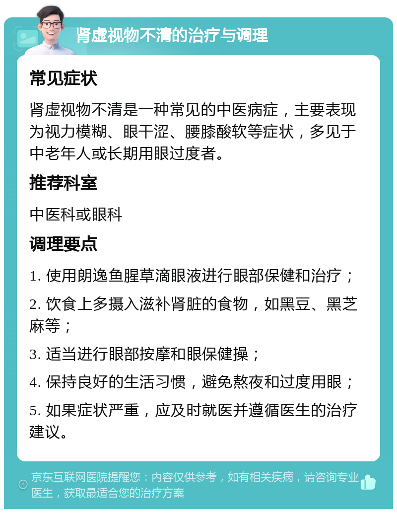 肾虚视物不清的治疗与调理 常见症状 肾虚视物不清是一种常见的中医病症，主要表现为视力模糊、眼干涩、腰膝酸软等症状，多见于中老年人或长期用眼过度者。 推荐科室 中医科或眼科 调理要点 1. 使用朗逸鱼腥草滴眼液进行眼部保健和治疗； 2. 饮食上多摄入滋补肾脏的食物，如黑豆、黑芝麻等； 3. 适当进行眼部按摩和眼保健操； 4. 保持良好的生活习惯，避免熬夜和过度用眼； 5. 如果症状严重，应及时就医并遵循医生的治疗建议。