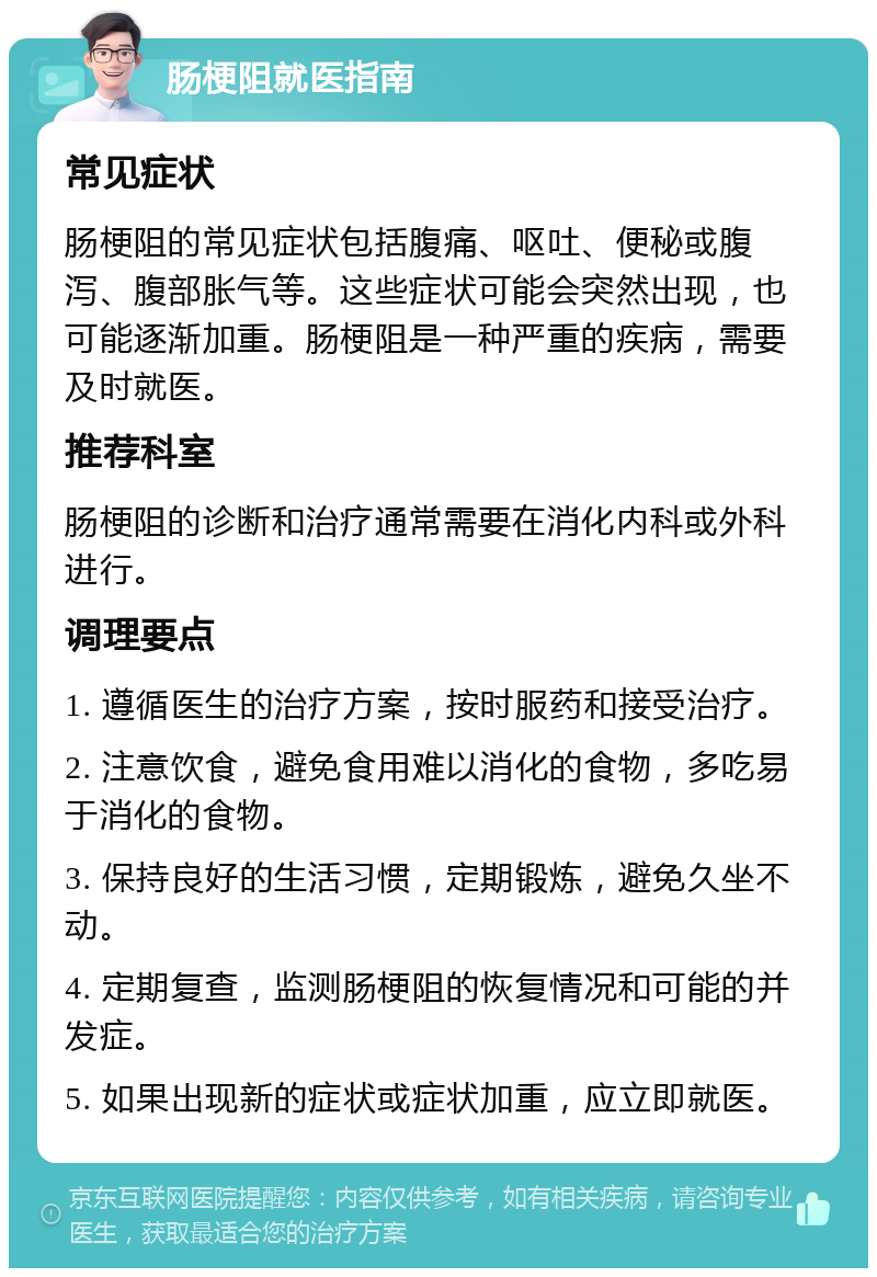 肠梗阻就医指南 常见症状 肠梗阻的常见症状包括腹痛、呕吐、便秘或腹泻、腹部胀气等。这些症状可能会突然出现，也可能逐渐加重。肠梗阻是一种严重的疾病，需要及时就医。 推荐科室 肠梗阻的诊断和治疗通常需要在消化内科或外科进行。 调理要点 1. 遵循医生的治疗方案，按时服药和接受治疗。 2. 注意饮食，避免食用难以消化的食物，多吃易于消化的食物。 3. 保持良好的生活习惯，定期锻炼，避免久坐不动。 4. 定期复查，监测肠梗阻的恢复情况和可能的并发症。 5. 如果出现新的症状或症状加重，应立即就医。