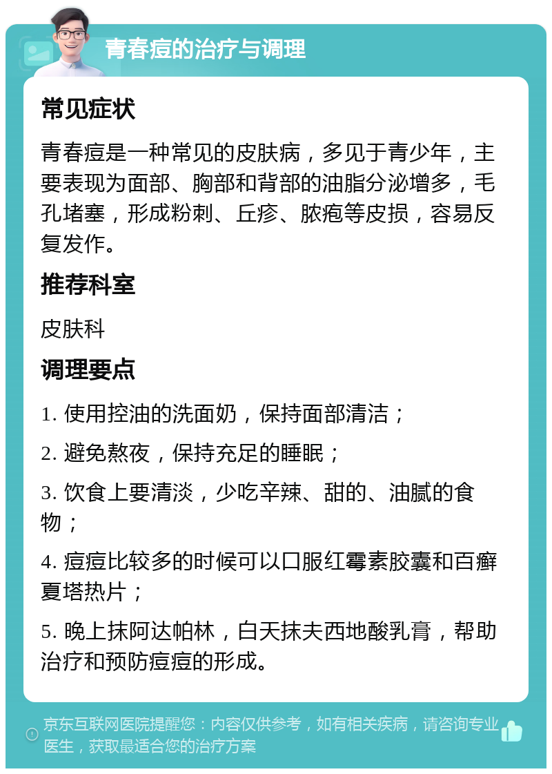 青春痘的治疗与调理 常见症状 青春痘是一种常见的皮肤病，多见于青少年，主要表现为面部、胸部和背部的油脂分泌增多，毛孔堵塞，形成粉刺、丘疹、脓疱等皮损，容易反复发作。 推荐科室 皮肤科 调理要点 1. 使用控油的洗面奶，保持面部清洁； 2. 避免熬夜，保持充足的睡眠； 3. 饮食上要清淡，少吃辛辣、甜的、油腻的食物； 4. 痘痘比较多的时候可以口服红霉素胶囊和百癣夏塔热片； 5. 晚上抹阿达帕林，白天抹夫西地酸乳膏，帮助治疗和预防痘痘的形成。