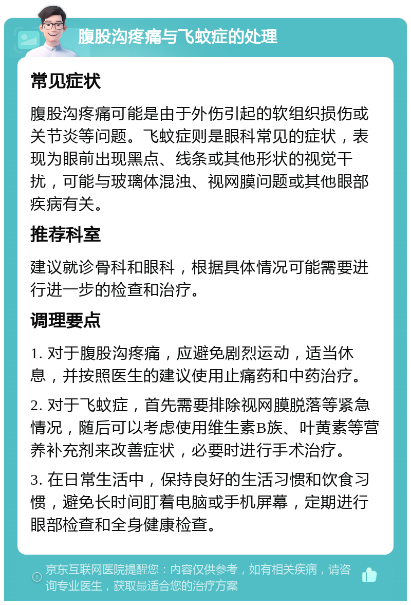 腹股沟疼痛与飞蚊症的处理 常见症状 腹股沟疼痛可能是由于外伤引起的软组织损伤或关节炎等问题。飞蚊症则是眼科常见的症状，表现为眼前出现黑点、线条或其他形状的视觉干扰，可能与玻璃体混浊、视网膜问题或其他眼部疾病有关。 推荐科室 建议就诊骨科和眼科，根据具体情况可能需要进行进一步的检查和治疗。 调理要点 1. 对于腹股沟疼痛，应避免剧烈运动，适当休息，并按照医生的建议使用止痛药和中药治疗。 2. 对于飞蚊症，首先需要排除视网膜脱落等紧急情况，随后可以考虑使用维生素B族、叶黄素等营养补充剂来改善症状，必要时进行手术治疗。 3. 在日常生活中，保持良好的生活习惯和饮食习惯，避免长时间盯着电脑或手机屏幕，定期进行眼部检查和全身健康检查。