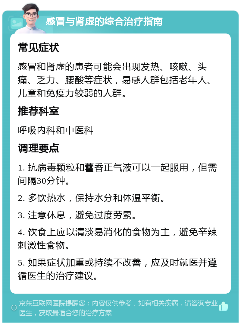 感冒与肾虚的综合治疗指南 常见症状 感冒和肾虚的患者可能会出现发热、咳嗽、头痛、乏力、腰酸等症状，易感人群包括老年人、儿童和免疫力较弱的人群。 推荐科室 呼吸内科和中医科 调理要点 1. 抗病毒颗粒和藿香正气液可以一起服用，但需间隔30分钟。 2. 多饮热水，保持水分和体温平衡。 3. 注意休息，避免过度劳累。 4. 饮食上应以清淡易消化的食物为主，避免辛辣刺激性食物。 5. 如果症状加重或持续不改善，应及时就医并遵循医生的治疗建议。