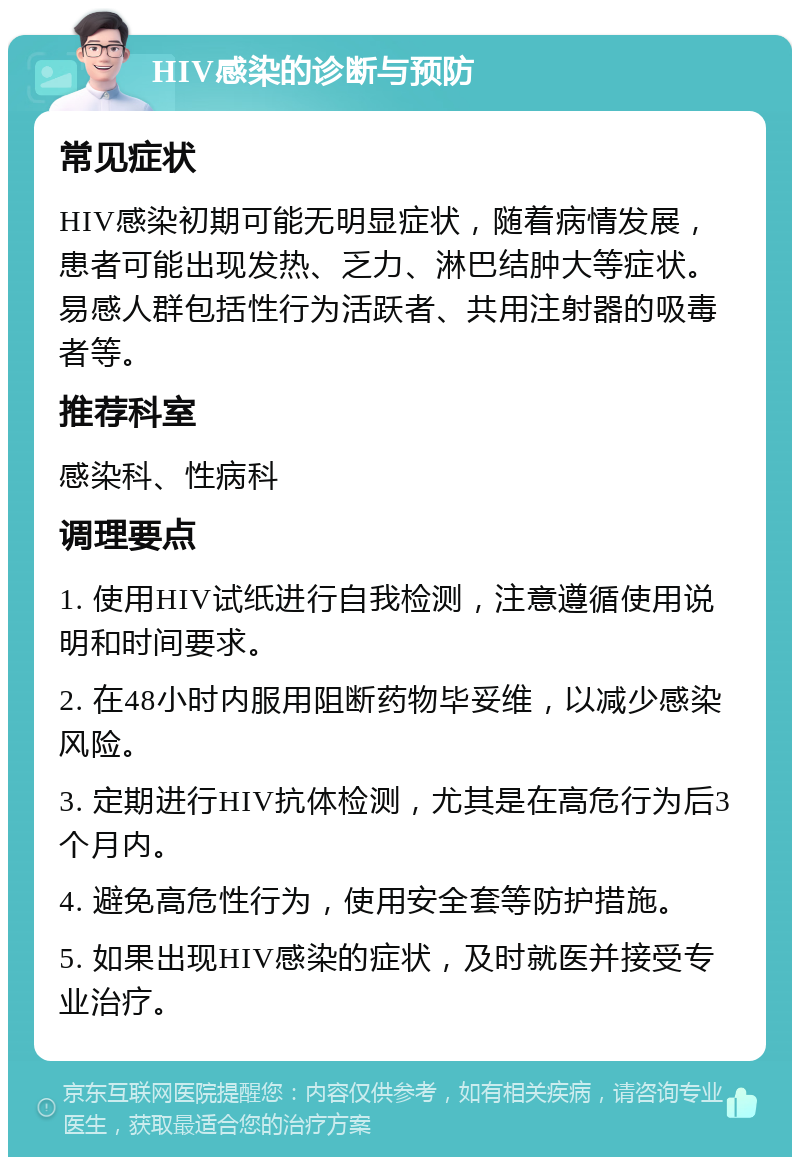 HIV感染的诊断与预防 常见症状 HIV感染初期可能无明显症状，随着病情发展，患者可能出现发热、乏力、淋巴结肿大等症状。易感人群包括性行为活跃者、共用注射器的吸毒者等。 推荐科室 感染科、性病科 调理要点 1. 使用HIV试纸进行自我检测，注意遵循使用说明和时间要求。 2. 在48小时内服用阻断药物毕妥维，以减少感染风险。 3. 定期进行HIV抗体检测，尤其是在高危行为后3个月内。 4. 避免高危性行为，使用安全套等防护措施。 5. 如果出现HIV感染的症状，及时就医并接受专业治疗。