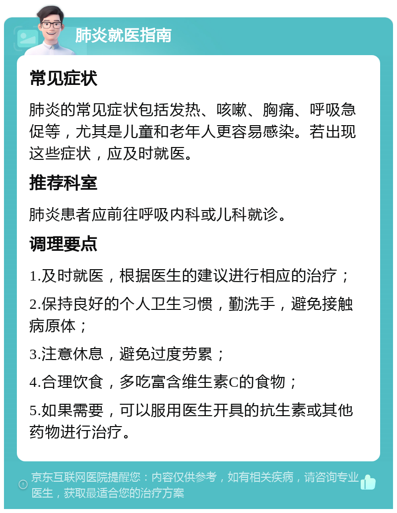 肺炎就医指南 常见症状 肺炎的常见症状包括发热、咳嗽、胸痛、呼吸急促等，尤其是儿童和老年人更容易感染。若出现这些症状，应及时就医。 推荐科室 肺炎患者应前往呼吸内科或儿科就诊。 调理要点 1.及时就医，根据医生的建议进行相应的治疗； 2.保持良好的个人卫生习惯，勤洗手，避免接触病原体； 3.注意休息，避免过度劳累； 4.合理饮食，多吃富含维生素C的食物； 5.如果需要，可以服用医生开具的抗生素或其他药物进行治疗。