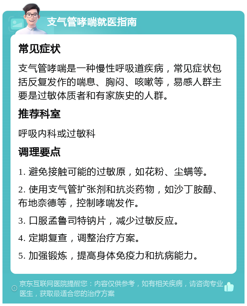 支气管哮喘就医指南 常见症状 支气管哮喘是一种慢性呼吸道疾病，常见症状包括反复发作的喘息、胸闷、咳嗽等，易感人群主要是过敏体质者和有家族史的人群。 推荐科室 呼吸内科或过敏科 调理要点 1. 避免接触可能的过敏原，如花粉、尘螨等。 2. 使用支气管扩张剂和抗炎药物，如沙丁胺醇、布地奈德等，控制哮喘发作。 3. 口服孟鲁司特钠片，减少过敏反应。 4. 定期复查，调整治疗方案。 5. 加强锻炼，提高身体免疫力和抗病能力。