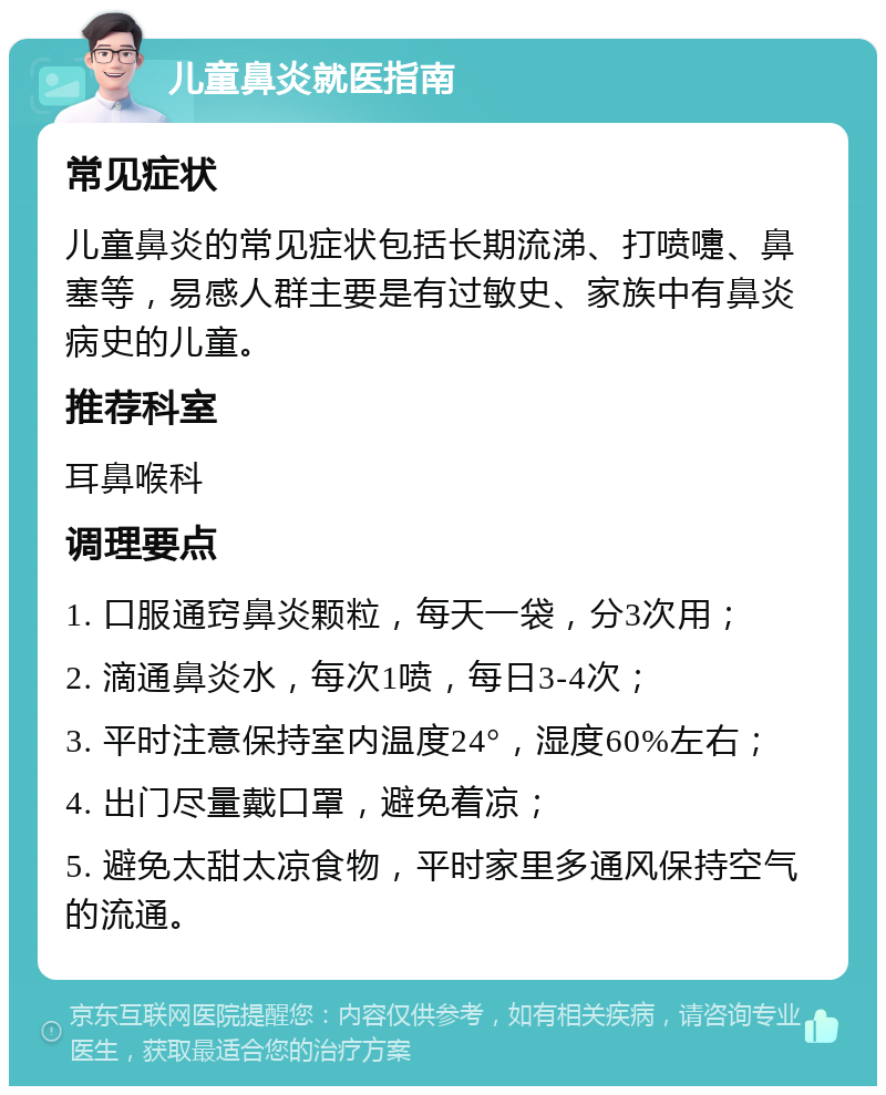 儿童鼻炎就医指南 常见症状 儿童鼻炎的常见症状包括长期流涕、打喷嚏、鼻塞等，易感人群主要是有过敏史、家族中有鼻炎病史的儿童。 推荐科室 耳鼻喉科 调理要点 1. 口服通窍鼻炎颗粒，每天一袋，分3次用； 2. 滴通鼻炎水，每次1喷，每日3-4次； 3. 平时注意保持室内温度24°，湿度60%左右； 4. 出门尽量戴口罩，避免着凉； 5. 避免太甜太凉食物，平时家里多通风保持空气的流通。