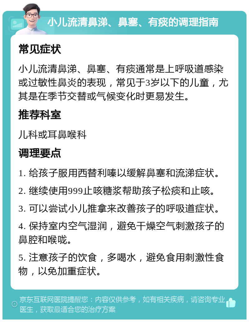 小儿流清鼻涕、鼻塞、有痰的调理指南 常见症状 小儿流清鼻涕、鼻塞、有痰通常是上呼吸道感染或过敏性鼻炎的表现，常见于3岁以下的儿童，尤其是在季节交替或气候变化时更易发生。 推荐科室 儿科或耳鼻喉科 调理要点 1. 给孩子服用西替利嗪以缓解鼻塞和流涕症状。 2. 继续使用999止咳糖浆帮助孩子松痰和止咳。 3. 可以尝试小儿推拿来改善孩子的呼吸道症状。 4. 保持室内空气湿润，避免干燥空气刺激孩子的鼻腔和喉咙。 5. 注意孩子的饮食，多喝水，避免食用刺激性食物，以免加重症状。