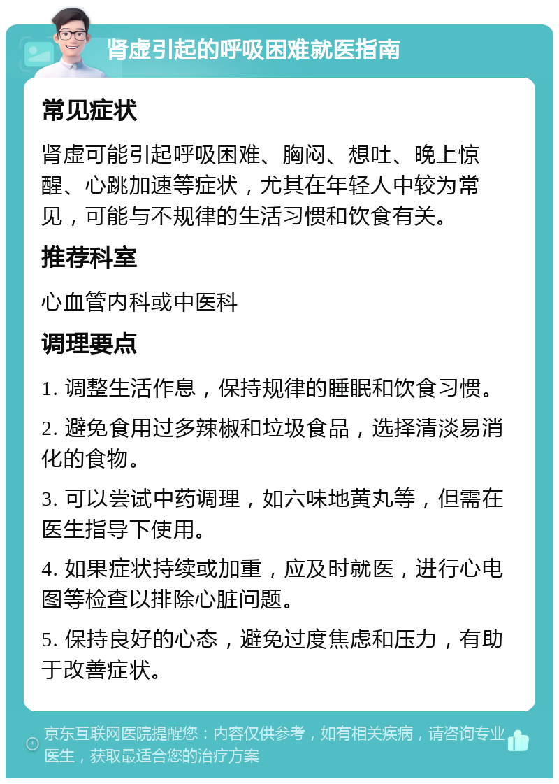 肾虚引起的呼吸困难就医指南 常见症状 肾虚可能引起呼吸困难、胸闷、想吐、晚上惊醒、心跳加速等症状，尤其在年轻人中较为常见，可能与不规律的生活习惯和饮食有关。 推荐科室 心血管内科或中医科 调理要点 1. 调整生活作息，保持规律的睡眠和饮食习惯。 2. 避免食用过多辣椒和垃圾食品，选择清淡易消化的食物。 3. 可以尝试中药调理，如六味地黄丸等，但需在医生指导下使用。 4. 如果症状持续或加重，应及时就医，进行心电图等检查以排除心脏问题。 5. 保持良好的心态，避免过度焦虑和压力，有助于改善症状。