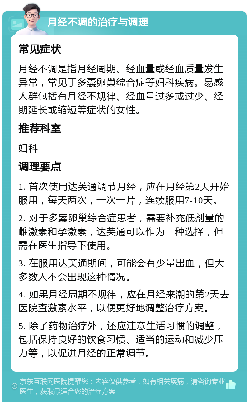 月经不调的治疗与调理 常见症状 月经不调是指月经周期、经血量或经血质量发生异常，常见于多囊卵巢综合症等妇科疾病。易感人群包括有月经不规律、经血量过多或过少、经期延长或缩短等症状的女性。 推荐科室 妇科 调理要点 1. 首次使用达芙通调节月经，应在月经第2天开始服用，每天两次，一次一片，连续服用7-10天。 2. 对于多囊卵巢综合症患者，需要补充低剂量的雌激素和孕激素，达芙通可以作为一种选择，但需在医生指导下使用。 3. 在服用达芙通期间，可能会有少量出血，但大多数人不会出现这种情况。 4. 如果月经周期不规律，应在月经来潮的第2天去医院查激素水平，以便更好地调整治疗方案。 5. 除了药物治疗外，还应注意生活习惯的调整，包括保持良好的饮食习惯、适当的运动和减少压力等，以促进月经的正常调节。