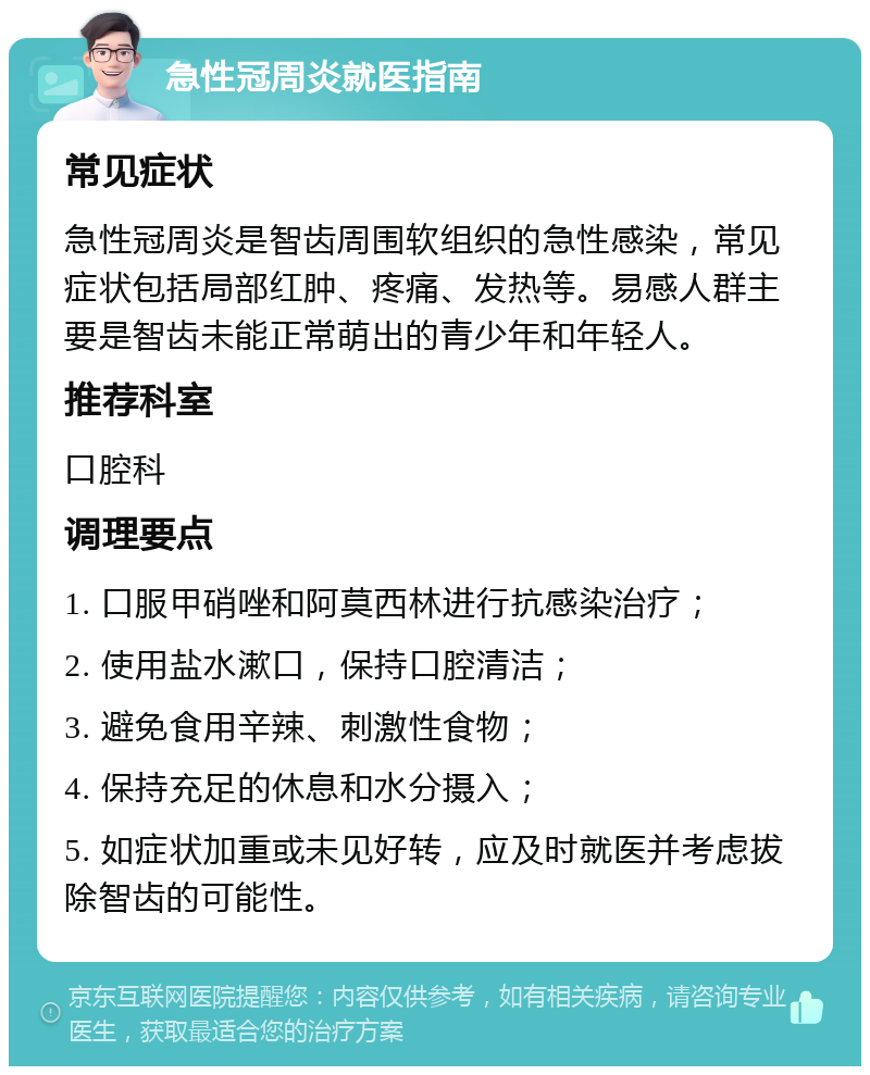 急性冠周炎就医指南 常见症状 急性冠周炎是智齿周围软组织的急性感染，常见症状包括局部红肿、疼痛、发热等。易感人群主要是智齿未能正常萌出的青少年和年轻人。 推荐科室 口腔科 调理要点 1. 口服甲硝唑和阿莫西林进行抗感染治疗； 2. 使用盐水漱口，保持口腔清洁； 3. 避免食用辛辣、刺激性食物； 4. 保持充足的休息和水分摄入； 5. 如症状加重或未见好转，应及时就医并考虑拔除智齿的可能性。