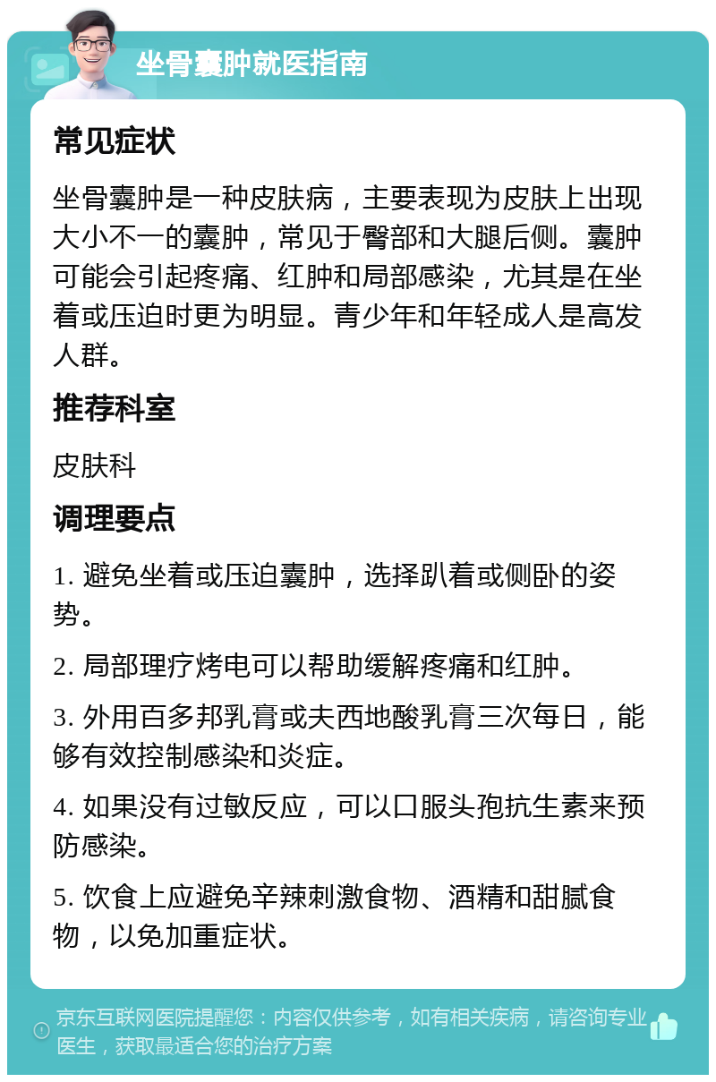 坐骨囊肿就医指南 常见症状 坐骨囊肿是一种皮肤病，主要表现为皮肤上出现大小不一的囊肿，常见于臀部和大腿后侧。囊肿可能会引起疼痛、红肿和局部感染，尤其是在坐着或压迫时更为明显。青少年和年轻成人是高发人群。 推荐科室 皮肤科 调理要点 1. 避免坐着或压迫囊肿，选择趴着或侧卧的姿势。 2. 局部理疗烤电可以帮助缓解疼痛和红肿。 3. 外用百多邦乳膏或夫西地酸乳膏三次每日，能够有效控制感染和炎症。 4. 如果没有过敏反应，可以口服头孢抗生素来预防感染。 5. 饮食上应避免辛辣刺激食物、酒精和甜腻食物，以免加重症状。