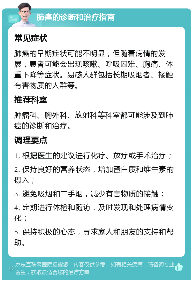 肺癌的诊断和治疗指南 常见症状 肺癌的早期症状可能不明显，但随着病情的发展，患者可能会出现咳嗽、呼吸困难、胸痛、体重下降等症状。易感人群包括长期吸烟者、接触有害物质的人群等。 推荐科室 肿瘤科、胸外科、放射科等科室都可能涉及到肺癌的诊断和治疗。 调理要点 1. 根据医生的建议进行化疗、放疗或手术治疗； 2. 保持良好的营养状态，增加蛋白质和维生素的摄入； 3. 避免吸烟和二手烟，减少有害物质的接触； 4. 定期进行体检和随访，及时发现和处理病情变化； 5. 保持积极的心态，寻求家人和朋友的支持和帮助。