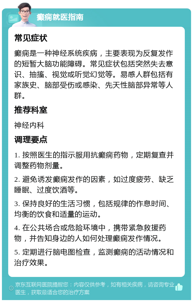 癫痫就医指南 常见症状 癫痫是一种神经系统疾病，主要表现为反复发作的短暂大脑功能障碍。常见症状包括突然失去意识、抽搐、视觉或听觉幻觉等。易感人群包括有家族史、脑部受伤或感染、先天性脑部异常等人群。 推荐科室 神经内科 调理要点 1. 按照医生的指示服用抗癫痫药物，定期复查并调整药物剂量。 2. 避免诱发癫痫发作的因素，如过度疲劳、缺乏睡眠、过度饮酒等。 3. 保持良好的生活习惯，包括规律的作息时间、均衡的饮食和适量的运动。 4. 在公共场合或危险环境中，携带紧急救援药物，并告知身边的人如何处理癫痫发作情况。 5. 定期进行脑电图检查，监测癫痫的活动情况和治疗效果。