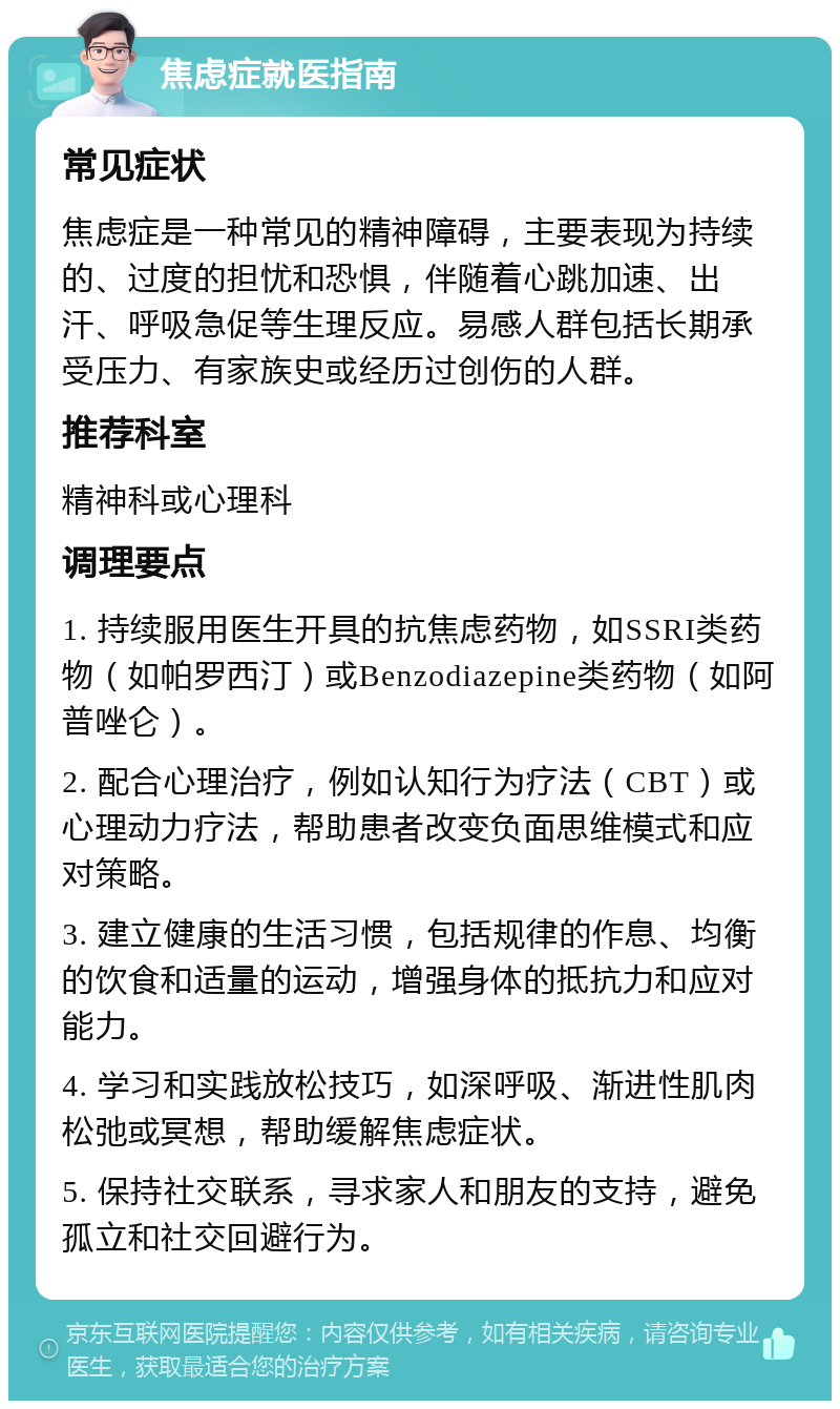 焦虑症就医指南 常见症状 焦虑症是一种常见的精神障碍，主要表现为持续的、过度的担忧和恐惧，伴随着心跳加速、出汗、呼吸急促等生理反应。易感人群包括长期承受压力、有家族史或经历过创伤的人群。 推荐科室 精神科或心理科 调理要点 1. 持续服用医生开具的抗焦虑药物，如SSRI类药物（如帕罗西汀）或Benzodiazepine类药物（如阿普唑仑）。 2. 配合心理治疗，例如认知行为疗法（CBT）或心理动力疗法，帮助患者改变负面思维模式和应对策略。 3. 建立健康的生活习惯，包括规律的作息、均衡的饮食和适量的运动，增强身体的抵抗力和应对能力。 4. 学习和实践放松技巧，如深呼吸、渐进性肌肉松弛或冥想，帮助缓解焦虑症状。 5. 保持社交联系，寻求家人和朋友的支持，避免孤立和社交回避行为。