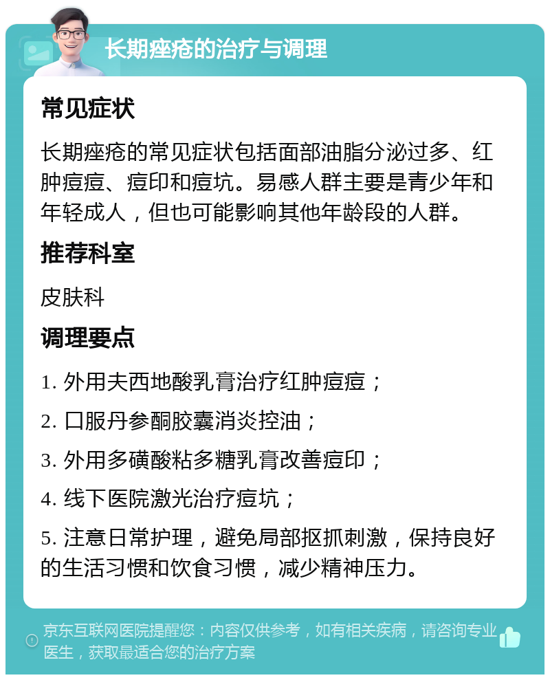 长期痤疮的治疗与调理 常见症状 长期痤疮的常见症状包括面部油脂分泌过多、红肿痘痘、痘印和痘坑。易感人群主要是青少年和年轻成人，但也可能影响其他年龄段的人群。 推荐科室 皮肤科 调理要点 1. 外用夫西地酸乳膏治疗红肿痘痘； 2. 口服丹参酮胶囊消炎控油； 3. 外用多磺酸粘多糖乳膏改善痘印； 4. 线下医院激光治疗痘坑； 5. 注意日常护理，避免局部抠抓刺激，保持良好的生活习惯和饮食习惯，减少精神压力。