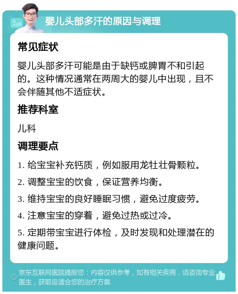 婴儿头部多汗的原因与调理 常见症状 婴儿头部多汗可能是由于缺钙或脾胃不和引起的。这种情况通常在两周大的婴儿中出现，且不会伴随其他不适症状。 推荐科室 儿科 调理要点 1. 给宝宝补充钙质，例如服用龙牡壮骨颗粒。 2. 调整宝宝的饮食，保证营养均衡。 3. 维持宝宝的良好睡眠习惯，避免过度疲劳。 4. 注意宝宝的穿着，避免过热或过冷。 5. 定期带宝宝进行体检，及时发现和处理潜在的健康问题。