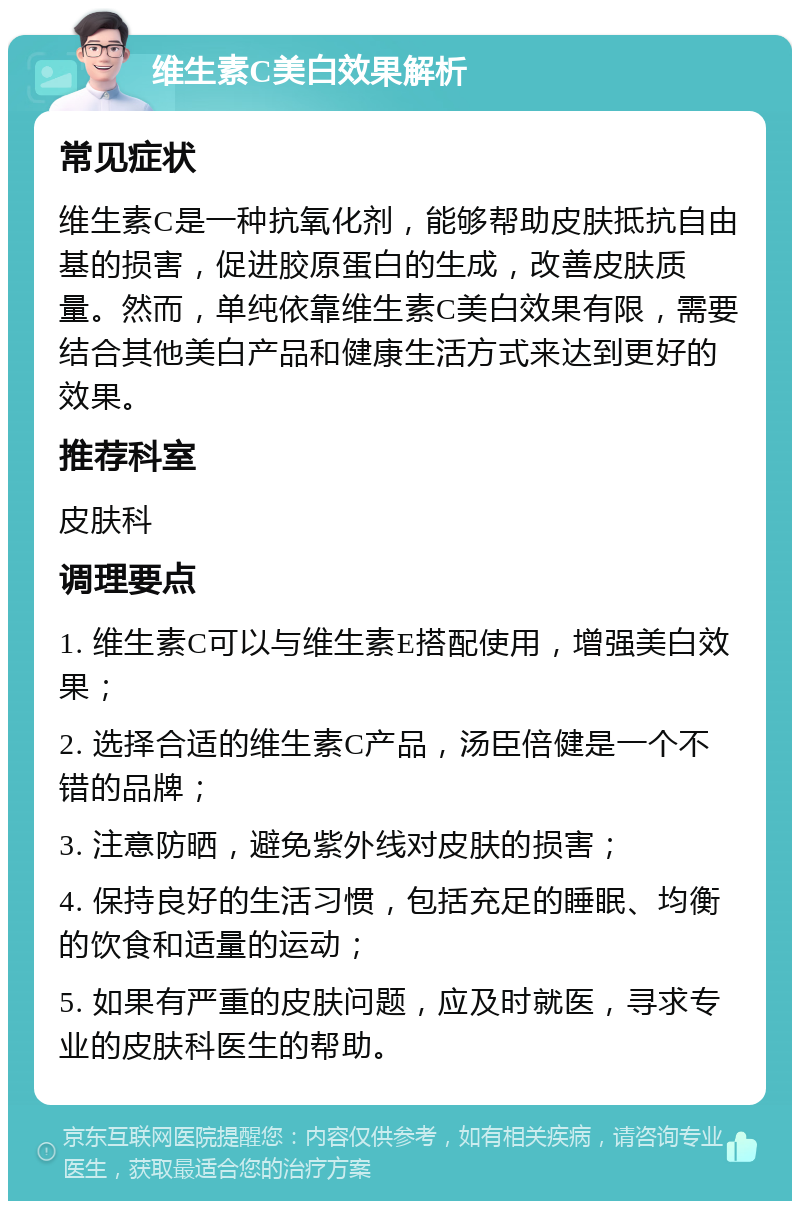 维生素C美白效果解析 常见症状 维生素C是一种抗氧化剂，能够帮助皮肤抵抗自由基的损害，促进胶原蛋白的生成，改善皮肤质量。然而，单纯依靠维生素C美白效果有限，需要结合其他美白产品和健康生活方式来达到更好的效果。 推荐科室 皮肤科 调理要点 1. 维生素C可以与维生素E搭配使用，增强美白效果； 2. 选择合适的维生素C产品，汤臣倍健是一个不错的品牌； 3. 注意防晒，避免紫外线对皮肤的损害； 4. 保持良好的生活习惯，包括充足的睡眠、均衡的饮食和适量的运动； 5. 如果有严重的皮肤问题，应及时就医，寻求专业的皮肤科医生的帮助。