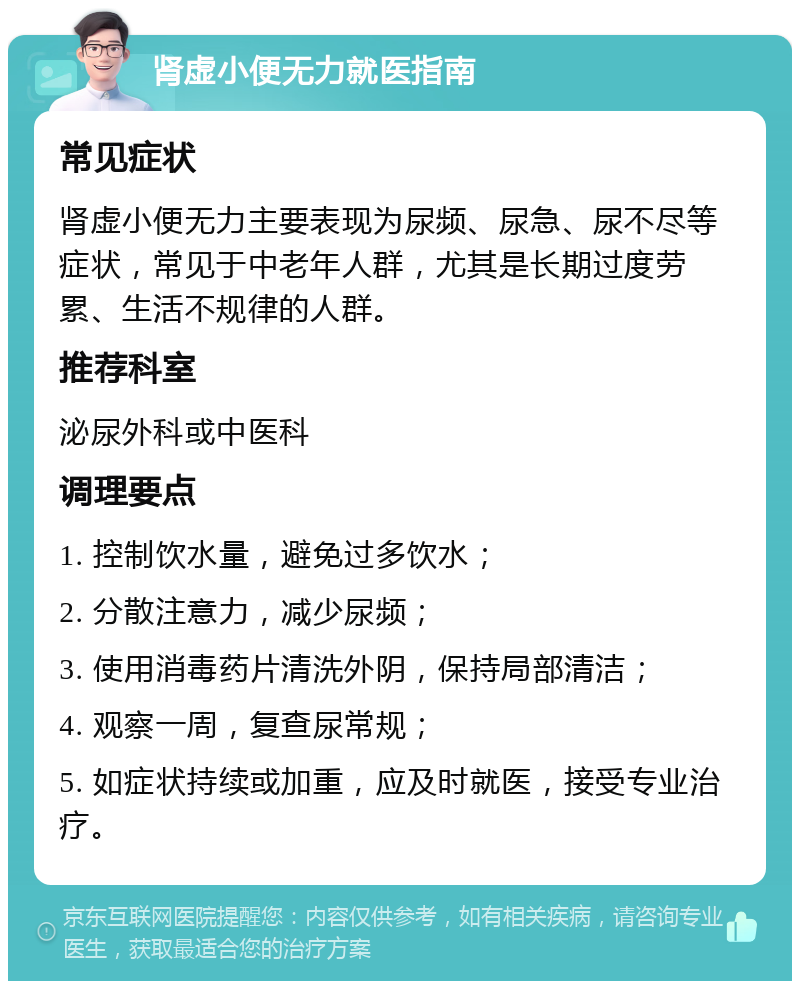 肾虚小便无力就医指南 常见症状 肾虚小便无力主要表现为尿频、尿急、尿不尽等症状，常见于中老年人群，尤其是长期过度劳累、生活不规律的人群。 推荐科室 泌尿外科或中医科 调理要点 1. 控制饮水量，避免过多饮水； 2. 分散注意力，减少尿频； 3. 使用消毒药片清洗外阴，保持局部清洁； 4. 观察一周，复查尿常规； 5. 如症状持续或加重，应及时就医，接受专业治疗。