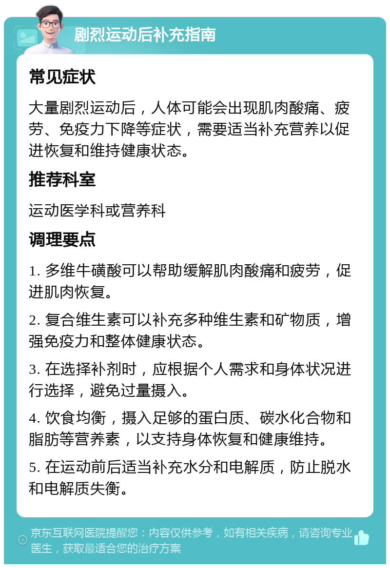 剧烈运动后补充指南 常见症状 大量剧烈运动后，人体可能会出现肌肉酸痛、疲劳、免疫力下降等症状，需要适当补充营养以促进恢复和维持健康状态。 推荐科室 运动医学科或营养科 调理要点 1. 多维牛磺酸可以帮助缓解肌肉酸痛和疲劳，促进肌肉恢复。 2. 复合维生素可以补充多种维生素和矿物质，增强免疫力和整体健康状态。 3. 在选择补剂时，应根据个人需求和身体状况进行选择，避免过量摄入。 4. 饮食均衡，摄入足够的蛋白质、碳水化合物和脂肪等营养素，以支持身体恢复和健康维持。 5. 在运动前后适当补充水分和电解质，防止脱水和电解质失衡。