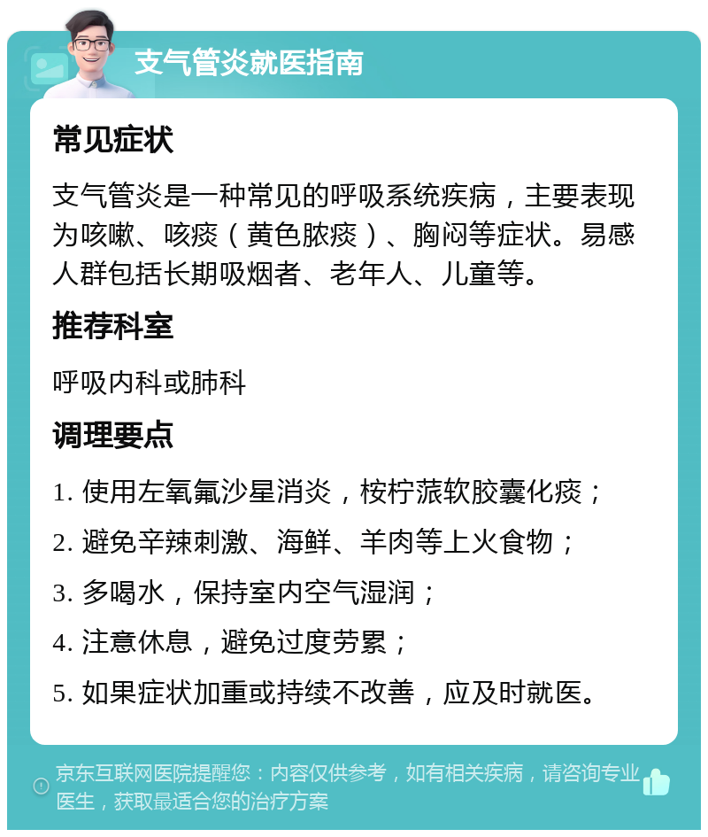 支气管炎就医指南 常见症状 支气管炎是一种常见的呼吸系统疾病，主要表现为咳嗽、咳痰（黄色脓痰）、胸闷等症状。易感人群包括长期吸烟者、老年人、儿童等。 推荐科室 呼吸内科或肺科 调理要点 1. 使用左氧氟沙星消炎，桉柠蒎软胶囊化痰； 2. 避免辛辣刺激、海鲜、羊肉等上火食物； 3. 多喝水，保持室内空气湿润； 4. 注意休息，避免过度劳累； 5. 如果症状加重或持续不改善，应及时就医。