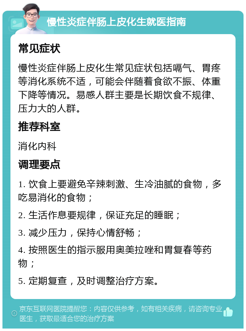 慢性炎症伴肠上皮化生就医指南 常见症状 慢性炎症伴肠上皮化生常见症状包括嗝气、胃疼等消化系统不适，可能会伴随着食欲不振、体重下降等情况。易感人群主要是长期饮食不规律、压力大的人群。 推荐科室 消化内科 调理要点 1. 饮食上要避免辛辣刺激、生冷油腻的食物，多吃易消化的食物； 2. 生活作息要规律，保证充足的睡眠； 3. 减少压力，保持心情舒畅； 4. 按照医生的指示服用奥美拉唑和胃复春等药物； 5. 定期复查，及时调整治疗方案。