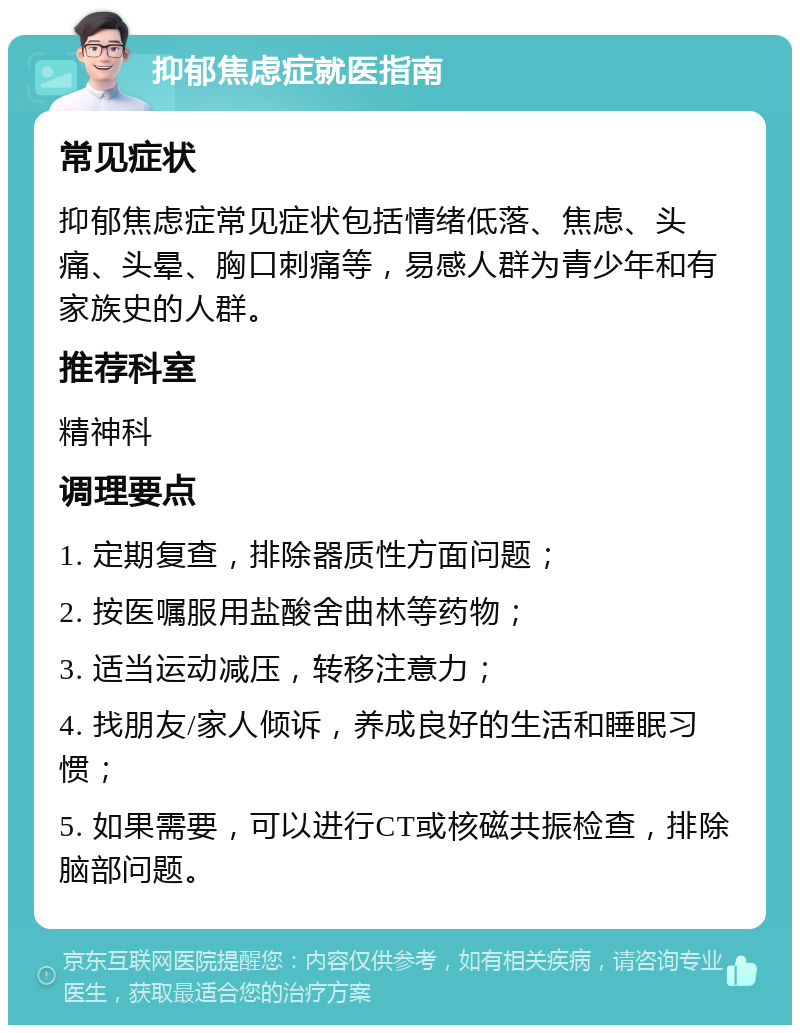 抑郁焦虑症就医指南 常见症状 抑郁焦虑症常见症状包括情绪低落、焦虑、头痛、头晕、胸口刺痛等，易感人群为青少年和有家族史的人群。 推荐科室 精神科 调理要点 1. 定期复查，排除器质性方面问题； 2. 按医嘱服用盐酸舍曲林等药物； 3. 适当运动减压，转移注意力； 4. 找朋友/家人倾诉，养成良好的生活和睡眠习惯； 5. 如果需要，可以进行CT或核磁共振检查，排除脑部问题。