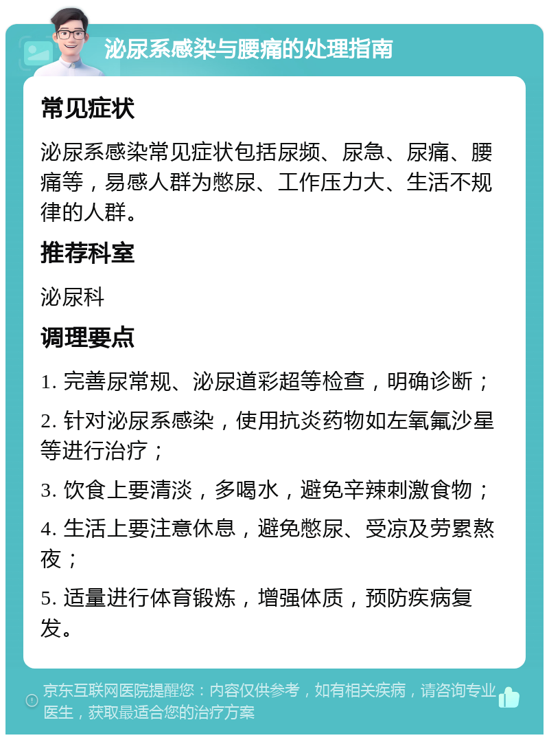 泌尿系感染与腰痛的处理指南 常见症状 泌尿系感染常见症状包括尿频、尿急、尿痛、腰痛等，易感人群为憋尿、工作压力大、生活不规律的人群。 推荐科室 泌尿科 调理要点 1. 完善尿常规、泌尿道彩超等检查，明确诊断； 2. 针对泌尿系感染，使用抗炎药物如左氧氟沙星等进行治疗； 3. 饮食上要清淡，多喝水，避免辛辣刺激食物； 4. 生活上要注意休息，避免憋尿、受凉及劳累熬夜； 5. 适量进行体育锻炼，增强体质，预防疾病复发。