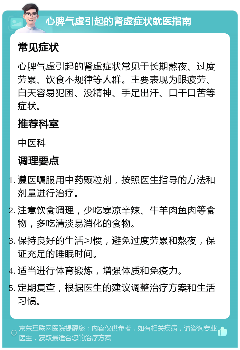 心脾气虚引起的肾虚症状就医指南 常见症状 心脾气虚引起的肾虚症状常见于长期熬夜、过度劳累、饮食不规律等人群。主要表现为眼疲劳、白天容易犯困、没精神、手足出汗、口干口苦等症状。 推荐科室 中医科 调理要点 遵医嘱服用中药颗粒剂，按照医生指导的方法和剂量进行治疗。 注意饮食调理，少吃寒凉辛辣、牛羊肉鱼肉等食物，多吃清淡易消化的食物。 保持良好的生活习惯，避免过度劳累和熬夜，保证充足的睡眠时间。 适当进行体育锻炼，增强体质和免疫力。 定期复查，根据医生的建议调整治疗方案和生活习惯。