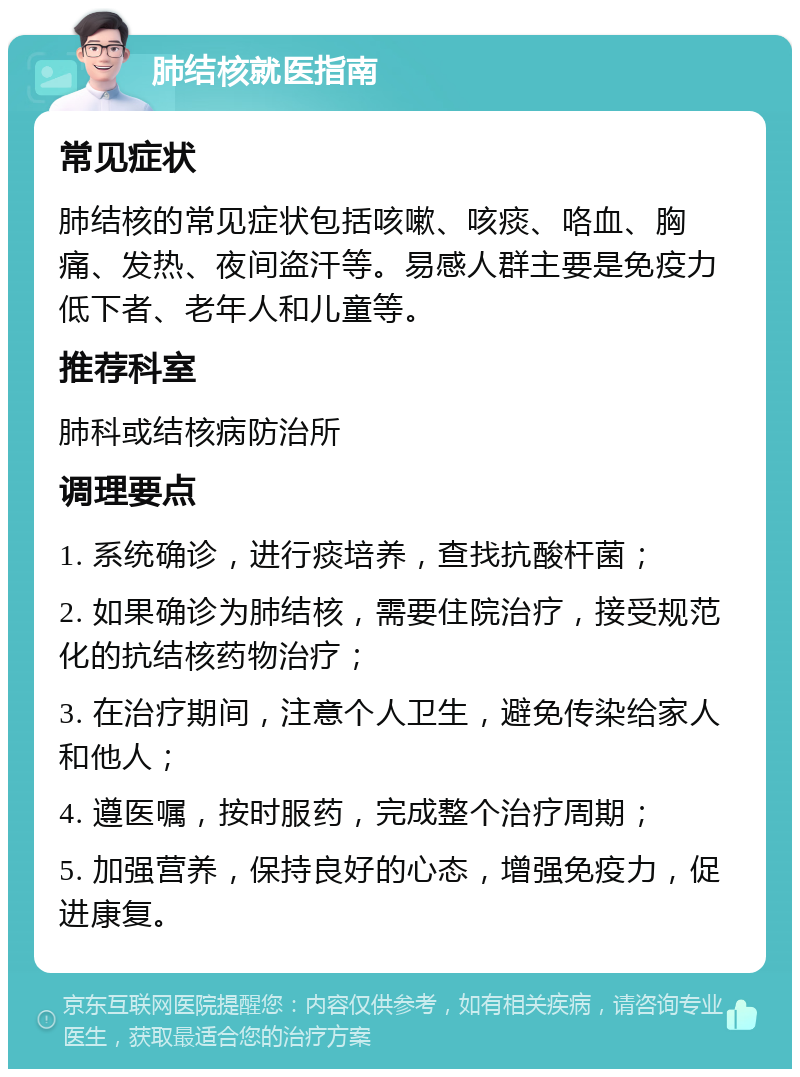 肺结核就医指南 常见症状 肺结核的常见症状包括咳嗽、咳痰、咯血、胸痛、发热、夜间盗汗等。易感人群主要是免疫力低下者、老年人和儿童等。 推荐科室 肺科或结核病防治所 调理要点 1. 系统确诊，进行痰培养，查找抗酸杆菌； 2. 如果确诊为肺结核，需要住院治疗，接受规范化的抗结核药物治疗； 3. 在治疗期间，注意个人卫生，避免传染给家人和他人； 4. 遵医嘱，按时服药，完成整个治疗周期； 5. 加强营养，保持良好的心态，增强免疫力，促进康复。