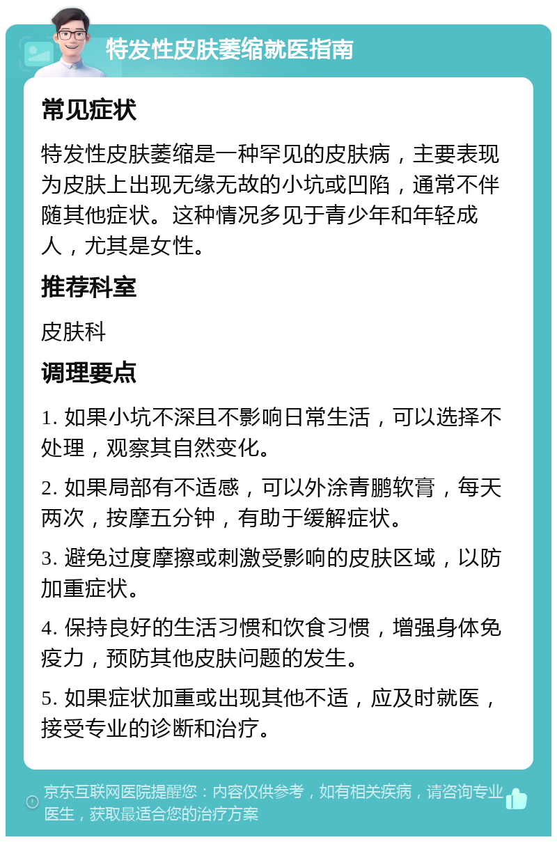 特发性皮肤萎缩就医指南 常见症状 特发性皮肤萎缩是一种罕见的皮肤病，主要表现为皮肤上出现无缘无故的小坑或凹陷，通常不伴随其他症状。这种情况多见于青少年和年轻成人，尤其是女性。 推荐科室 皮肤科 调理要点 1. 如果小坑不深且不影响日常生活，可以选择不处理，观察其自然变化。 2. 如果局部有不适感，可以外涂青鹏软膏，每天两次，按摩五分钟，有助于缓解症状。 3. 避免过度摩擦或刺激受影响的皮肤区域，以防加重症状。 4. 保持良好的生活习惯和饮食习惯，增强身体免疫力，预防其他皮肤问题的发生。 5. 如果症状加重或出现其他不适，应及时就医，接受专业的诊断和治疗。