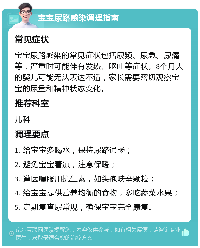 宝宝尿路感染调理指南 常见症状 宝宝尿路感染的常见症状包括尿频、尿急、尿痛等，严重时可能伴有发热、呕吐等症状。8个月大的婴儿可能无法表达不适，家长需要密切观察宝宝的尿量和精神状态变化。 推荐科室 儿科 调理要点 1. 给宝宝多喝水，保持尿路通畅； 2. 避免宝宝着凉，注意保暖； 3. 遵医嘱服用抗生素，如头孢呋辛颗粒； 4. 给宝宝提供营养均衡的食物，多吃蔬菜水果； 5. 定期复查尿常规，确保宝宝完全康复。