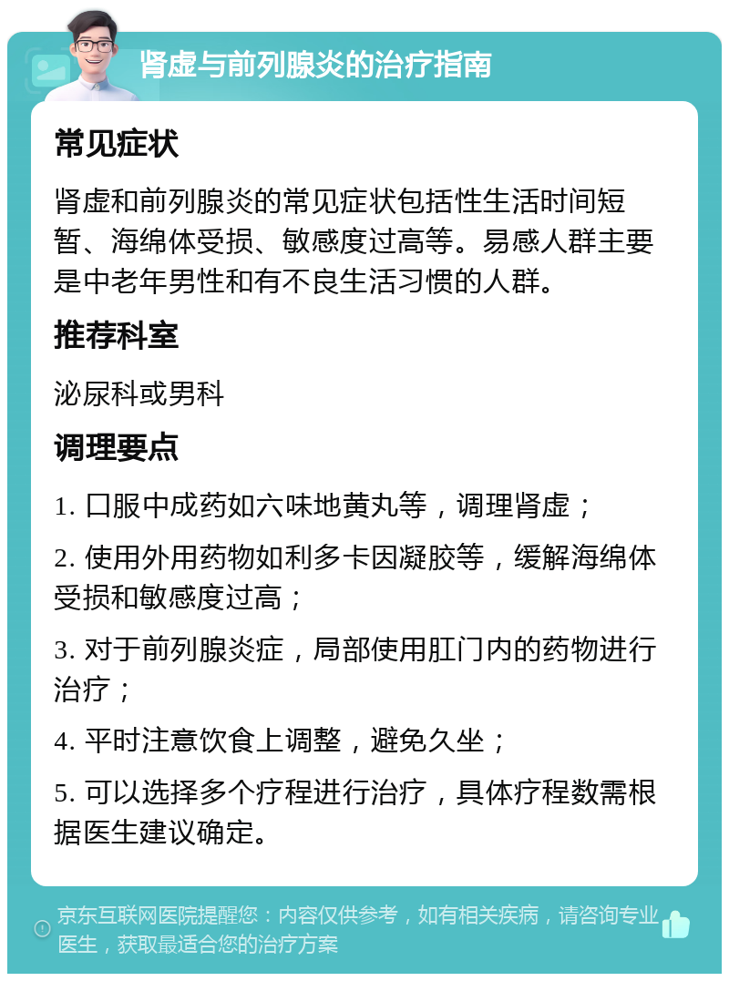 肾虚与前列腺炎的治疗指南 常见症状 肾虚和前列腺炎的常见症状包括性生活时间短暂、海绵体受损、敏感度过高等。易感人群主要是中老年男性和有不良生活习惯的人群。 推荐科室 泌尿科或男科 调理要点 1. 口服中成药如六味地黄丸等，调理肾虚； 2. 使用外用药物如利多卡因凝胶等，缓解海绵体受损和敏感度过高； 3. 对于前列腺炎症，局部使用肛门内的药物进行治疗； 4. 平时注意饮食上调整，避免久坐； 5. 可以选择多个疗程进行治疗，具体疗程数需根据医生建议确定。