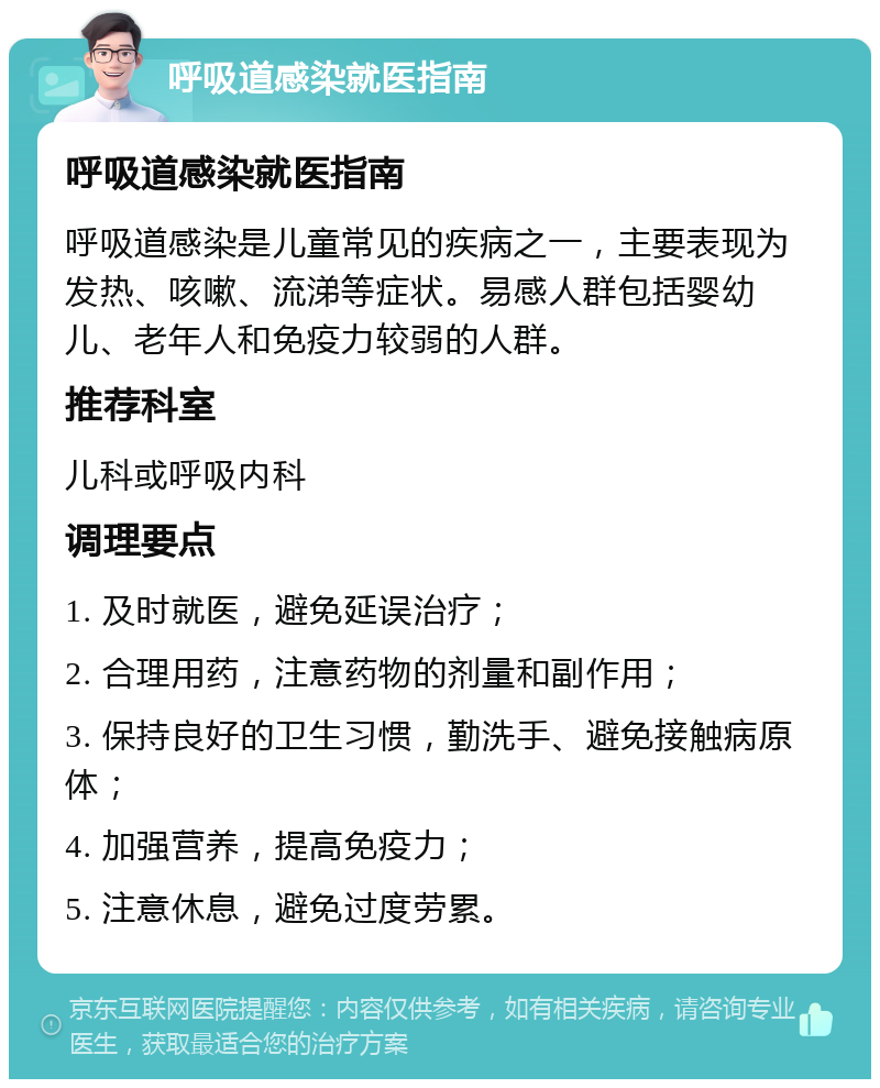 呼吸道感染就医指南 呼吸道感染就医指南 呼吸道感染是儿童常见的疾病之一，主要表现为发热、咳嗽、流涕等症状。易感人群包括婴幼儿、老年人和免疫力较弱的人群。 推荐科室 儿科或呼吸内科 调理要点 1. 及时就医，避免延误治疗； 2. 合理用药，注意药物的剂量和副作用； 3. 保持良好的卫生习惯，勤洗手、避免接触病原体； 4. 加强营养，提高免疫力； 5. 注意休息，避免过度劳累。