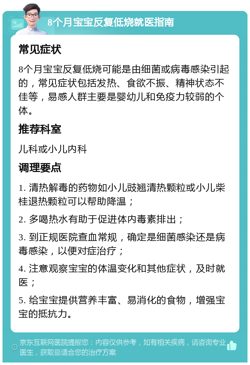 8个月宝宝反复低烧就医指南 常见症状 8个月宝宝反复低烧可能是由细菌或病毒感染引起的，常见症状包括发热、食欲不振、精神状态不佳等，易感人群主要是婴幼儿和免疫力较弱的个体。 推荐科室 儿科或小儿内科 调理要点 1. 清热解毒的药物如小儿豉翘清热颗粒或小儿柴桂退热颗粒可以帮助降温； 2. 多喝热水有助于促进体内毒素排出； 3. 到正规医院查血常规，确定是细菌感染还是病毒感染，以便对症治疗； 4. 注意观察宝宝的体温变化和其他症状，及时就医； 5. 给宝宝提供营养丰富、易消化的食物，增强宝宝的抵抗力。