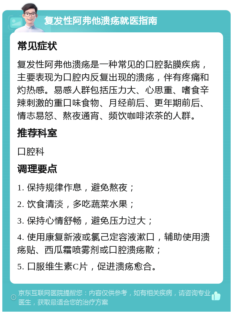 复发性阿弗他溃疡就医指南 常见症状 复发性阿弗他溃疡是一种常见的口腔黏膜疾病，主要表现为口腔内反复出现的溃疡，伴有疼痛和灼热感。易感人群包括压力大、心思重、嗜食辛辣刺激的重口味食物、月经前后、更年期前后、情志易怒、熬夜通宵、频饮咖啡浓茶的人群。 推荐科室 口腔科 调理要点 1. 保持规律作息，避免熬夜； 2. 饮食清淡，多吃蔬菜水果； 3. 保持心情舒畅，避免压力过大； 4. 使用康复新液或氯己定容液漱口，辅助使用溃疡贴、西瓜霜喷雾剂或口腔溃疡散； 5. 口服维生素C片，促进溃疡愈合。