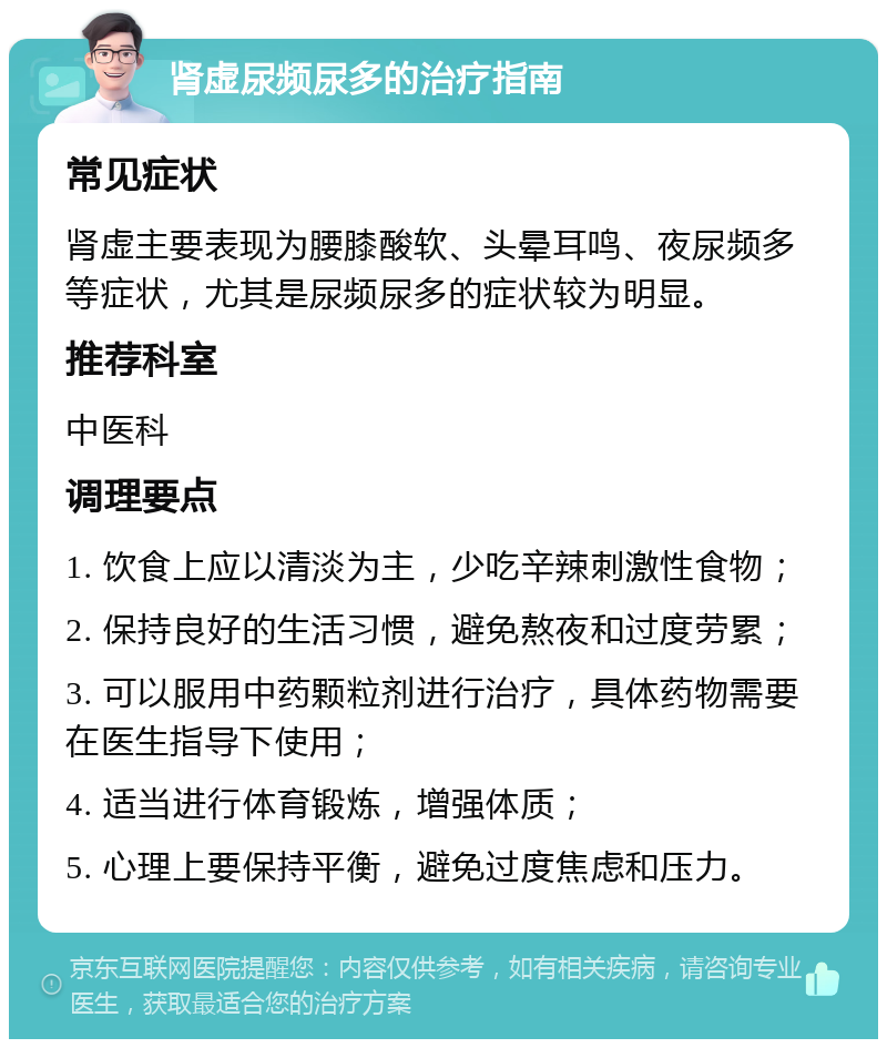 肾虚尿频尿多的治疗指南 常见症状 肾虚主要表现为腰膝酸软、头晕耳鸣、夜尿频多等症状，尤其是尿频尿多的症状较为明显。 推荐科室 中医科 调理要点 1. 饮食上应以清淡为主，少吃辛辣刺激性食物； 2. 保持良好的生活习惯，避免熬夜和过度劳累； 3. 可以服用中药颗粒剂进行治疗，具体药物需要在医生指导下使用； 4. 适当进行体育锻炼，增强体质； 5. 心理上要保持平衡，避免过度焦虑和压力。