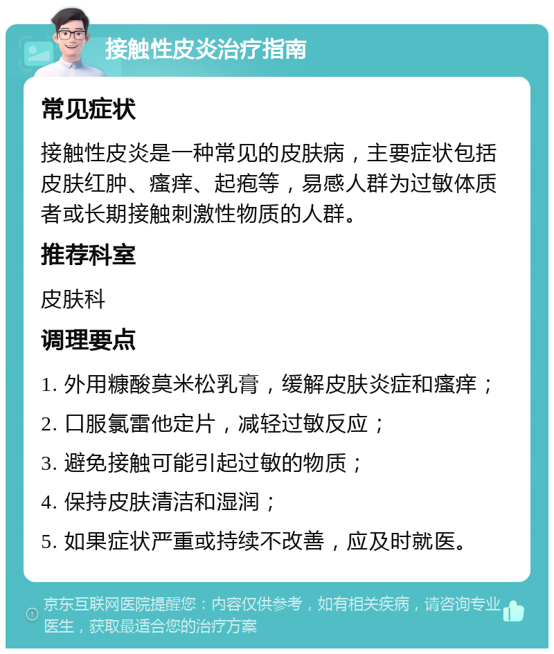 接触性皮炎治疗指南 常见症状 接触性皮炎是一种常见的皮肤病，主要症状包括皮肤红肿、瘙痒、起疱等，易感人群为过敏体质者或长期接触刺激性物质的人群。 推荐科室 皮肤科 调理要点 1. 外用糠酸莫米松乳膏，缓解皮肤炎症和瘙痒； 2. 口服氯雷他定片，减轻过敏反应； 3. 避免接触可能引起过敏的物质； 4. 保持皮肤清洁和湿润； 5. 如果症状严重或持续不改善，应及时就医。