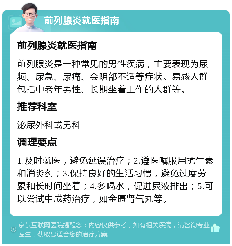 前列腺炎就医指南 前列腺炎就医指南 前列腺炎是一种常见的男性疾病，主要表现为尿频、尿急、尿痛、会阴部不适等症状。易感人群包括中老年男性、长期坐着工作的人群等。 推荐科室 泌尿外科或男科 调理要点 1.及时就医，避免延误治疗；2.遵医嘱服用抗生素和消炎药；3.保持良好的生活习惯，避免过度劳累和长时间坐着；4.多喝水，促进尿液排出；5.可以尝试中成药治疗，如金匮肾气丸等。