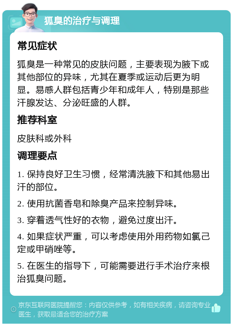 狐臭的治疗与调理 常见症状 狐臭是一种常见的皮肤问题，主要表现为腋下或其他部位的异味，尤其在夏季或运动后更为明显。易感人群包括青少年和成年人，特别是那些汗腺发达、分泌旺盛的人群。 推荐科室 皮肤科或外科 调理要点 1. 保持良好卫生习惯，经常清洗腋下和其他易出汗的部位。 2. 使用抗菌香皂和除臭产品来控制异味。 3. 穿着透气性好的衣物，避免过度出汗。 4. 如果症状严重，可以考虑使用外用药物如氯己定或甲硝唑等。 5. 在医生的指导下，可能需要进行手术治疗来根治狐臭问题。