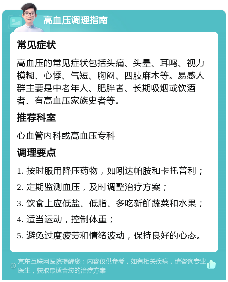 高血压调理指南 常见症状 高血压的常见症状包括头痛、头晕、耳鸣、视力模糊、心悸、气短、胸闷、四肢麻木等。易感人群主要是中老年人、肥胖者、长期吸烟或饮酒者、有高血压家族史者等。 推荐科室 心血管内科或高血压专科 调理要点 1. 按时服用降压药物，如吲达帕胺和卡托普利； 2. 定期监测血压，及时调整治疗方案； 3. 饮食上应低盐、低脂、多吃新鲜蔬菜和水果； 4. 适当运动，控制体重； 5. 避免过度疲劳和情绪波动，保持良好的心态。