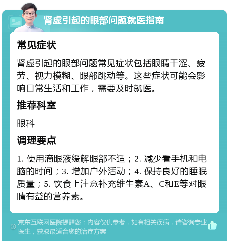 肾虚引起的眼部问题就医指南 常见症状 肾虚引起的眼部问题常见症状包括眼睛干涩、疲劳、视力模糊、眼部跳动等。这些症状可能会影响日常生活和工作，需要及时就医。 推荐科室 眼科 调理要点 1. 使用滴眼液缓解眼部不适；2. 减少看手机和电脑的时间；3. 增加户外活动；4. 保持良好的睡眠质量；5. 饮食上注意补充维生素A、C和E等对眼睛有益的营养素。