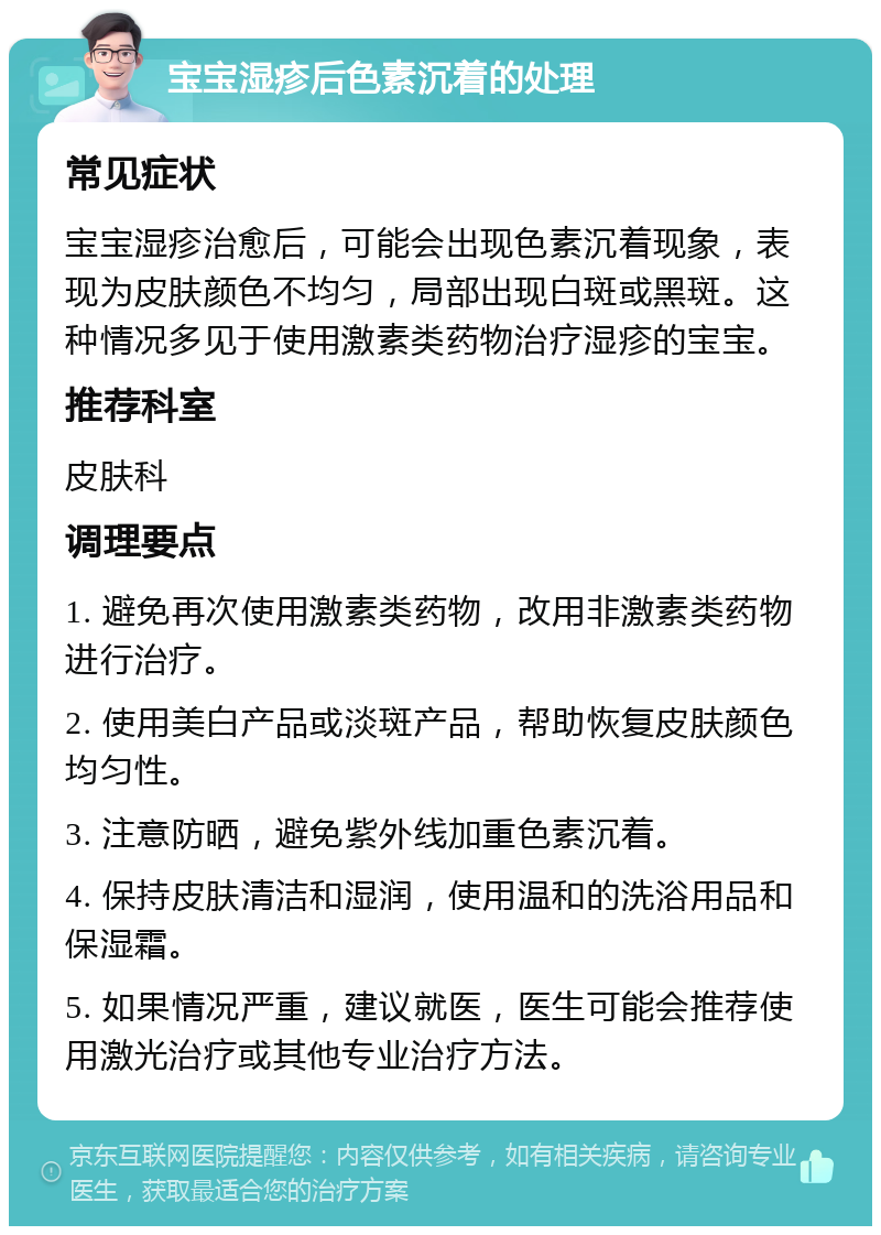 宝宝湿疹后色素沉着的处理 常见症状 宝宝湿疹治愈后，可能会出现色素沉着现象，表现为皮肤颜色不均匀，局部出现白斑或黑斑。这种情况多见于使用激素类药物治疗湿疹的宝宝。 推荐科室 皮肤科 调理要点 1. 避免再次使用激素类药物，改用非激素类药物进行治疗。 2. 使用美白产品或淡斑产品，帮助恢复皮肤颜色均匀性。 3. 注意防晒，避免紫外线加重色素沉着。 4. 保持皮肤清洁和湿润，使用温和的洗浴用品和保湿霜。 5. 如果情况严重，建议就医，医生可能会推荐使用激光治疗或其他专业治疗方法。