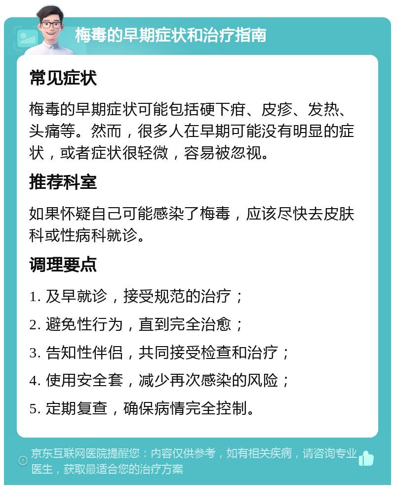 梅毒的早期症状和治疗指南 常见症状 梅毒的早期症状可能包括硬下疳、皮疹、发热、头痛等。然而，很多人在早期可能没有明显的症状，或者症状很轻微，容易被忽视。 推荐科室 如果怀疑自己可能感染了梅毒，应该尽快去皮肤科或性病科就诊。 调理要点 1. 及早就诊，接受规范的治疗； 2. 避免性行为，直到完全治愈； 3. 告知性伴侣，共同接受检查和治疗； 4. 使用安全套，减少再次感染的风险； 5. 定期复查，确保病情完全控制。