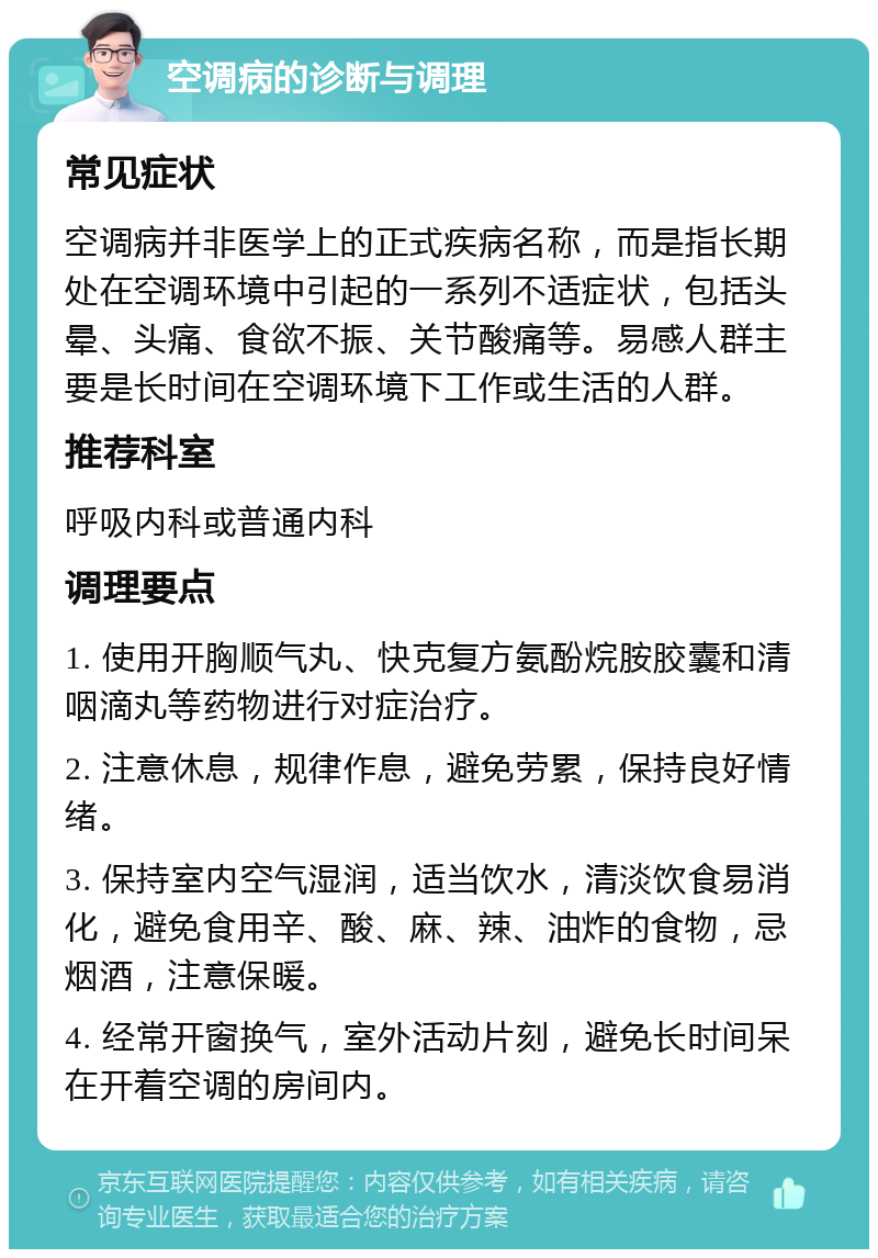 空调病的诊断与调理 常见症状 空调病并非医学上的正式疾病名称，而是指长期处在空调环境中引起的一系列不适症状，包括头晕、头痛、食欲不振、关节酸痛等。易感人群主要是长时间在空调环境下工作或生活的人群。 推荐科室 呼吸内科或普通内科 调理要点 1. 使用开胸顺气丸、快克复方氨酚烷胺胶囊和清咽滴丸等药物进行对症治疗。 2. 注意休息，规律作息，避免劳累，保持良好情绪。 3. 保持室内空气湿润，适当饮水，清淡饮食易消化，避免食用辛、酸、麻、辣、油炸的食物，忌烟酒，注意保暖。 4. 经常开窗换气，室外活动片刻，避免长时间呆在开着空调的房间内。