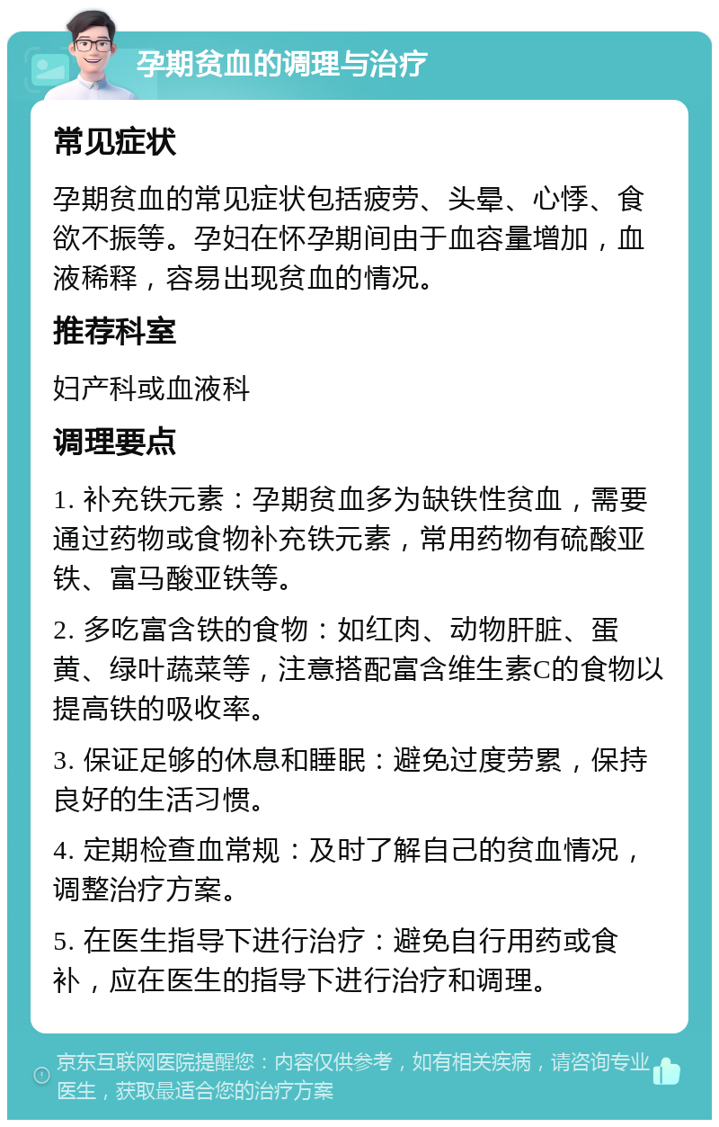 孕期贫血的调理与治疗 常见症状 孕期贫血的常见症状包括疲劳、头晕、心悸、食欲不振等。孕妇在怀孕期间由于血容量增加，血液稀释，容易出现贫血的情况。 推荐科室 妇产科或血液科 调理要点 1. 补充铁元素：孕期贫血多为缺铁性贫血，需要通过药物或食物补充铁元素，常用药物有硫酸亚铁、富马酸亚铁等。 2. 多吃富含铁的食物：如红肉、动物肝脏、蛋黄、绿叶蔬菜等，注意搭配富含维生素C的食物以提高铁的吸收率。 3. 保证足够的休息和睡眠：避免过度劳累，保持良好的生活习惯。 4. 定期检查血常规：及时了解自己的贫血情况，调整治疗方案。 5. 在医生指导下进行治疗：避免自行用药或食补，应在医生的指导下进行治疗和调理。