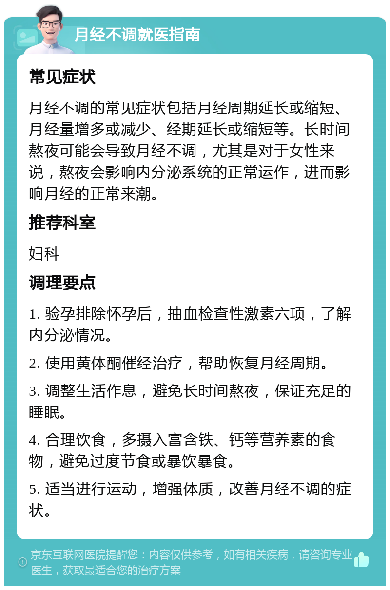 月经不调就医指南 常见症状 月经不调的常见症状包括月经周期延长或缩短、月经量增多或减少、经期延长或缩短等。长时间熬夜可能会导致月经不调，尤其是对于女性来说，熬夜会影响内分泌系统的正常运作，进而影响月经的正常来潮。 推荐科室 妇科 调理要点 1. 验孕排除怀孕后，抽血检查性激素六项，了解内分泌情况。 2. 使用黄体酮催经治疗，帮助恢复月经周期。 3. 调整生活作息，避免长时间熬夜，保证充足的睡眠。 4. 合理饮食，多摄入富含铁、钙等营养素的食物，避免过度节食或暴饮暴食。 5. 适当进行运动，增强体质，改善月经不调的症状。