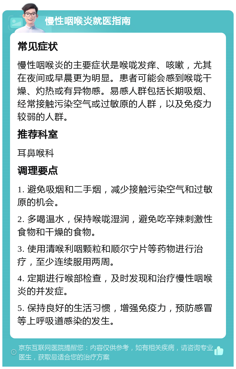 慢性咽喉炎就医指南 常见症状 慢性咽喉炎的主要症状是喉咙发痒、咳嗽，尤其在夜间或早晨更为明显。患者可能会感到喉咙干燥、灼热或有异物感。易感人群包括长期吸烟、经常接触污染空气或过敏原的人群，以及免疫力较弱的人群。 推荐科室 耳鼻喉科 调理要点 1. 避免吸烟和二手烟，减少接触污染空气和过敏原的机会。 2. 多喝温水，保持喉咙湿润，避免吃辛辣刺激性食物和干燥的食物。 3. 使用清喉利咽颗粒和顺尔宁片等药物进行治疗，至少连续服用两周。 4. 定期进行喉部检查，及时发现和治疗慢性咽喉炎的并发症。 5. 保持良好的生活习惯，增强免疫力，预防感冒等上呼吸道感染的发生。