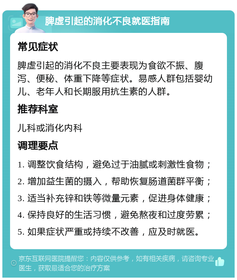 脾虚引起的消化不良就医指南 常见症状 脾虚引起的消化不良主要表现为食欲不振、腹泻、便秘、体重下降等症状。易感人群包括婴幼儿、老年人和长期服用抗生素的人群。 推荐科室 儿科或消化内科 调理要点 1. 调整饮食结构，避免过于油腻或刺激性食物； 2. 增加益生菌的摄入，帮助恢复肠道菌群平衡； 3. 适当补充锌和铁等微量元素，促进身体健康； 4. 保持良好的生活习惯，避免熬夜和过度劳累； 5. 如果症状严重或持续不改善，应及时就医。