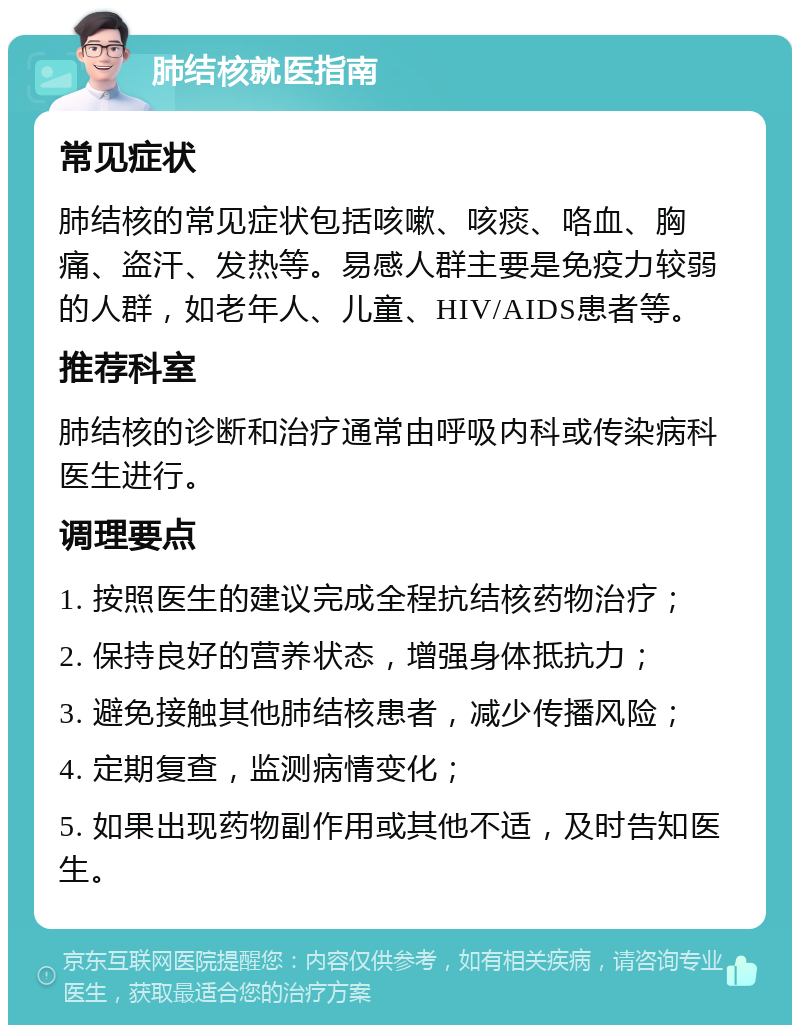 肺结核就医指南 常见症状 肺结核的常见症状包括咳嗽、咳痰、咯血、胸痛、盗汗、发热等。易感人群主要是免疫力较弱的人群，如老年人、儿童、HIV/AIDS患者等。 推荐科室 肺结核的诊断和治疗通常由呼吸内科或传染病科医生进行。 调理要点 1. 按照医生的建议完成全程抗结核药物治疗； 2. 保持良好的营养状态，增强身体抵抗力； 3. 避免接触其他肺结核患者，减少传播风险； 4. 定期复查，监测病情变化； 5. 如果出现药物副作用或其他不适，及时告知医生。