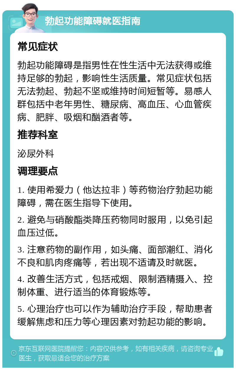 勃起功能障碍就医指南 常见症状 勃起功能障碍是指男性在性生活中无法获得或维持足够的勃起，影响性生活质量。常见症状包括无法勃起、勃起不坚或维持时间短暂等。易感人群包括中老年男性、糖尿病、高血压、心血管疾病、肥胖、吸烟和酗酒者等。 推荐科室 泌尿外科 调理要点 1. 使用希爱力（他达拉非）等药物治疗勃起功能障碍，需在医生指导下使用。 2. 避免与硝酸酯类降压药物同时服用，以免引起血压过低。 3. 注意药物的副作用，如头痛、面部潮红、消化不良和肌肉疼痛等，若出现不适请及时就医。 4. 改善生活方式，包括戒烟、限制酒精摄入、控制体重、进行适当的体育锻炼等。 5. 心理治疗也可以作为辅助治疗手段，帮助患者缓解焦虑和压力等心理因素对勃起功能的影响。